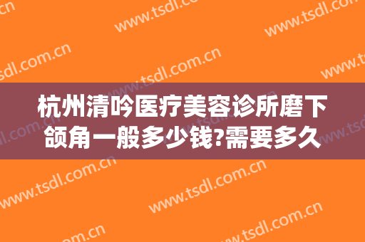 杭州清吟医疗美容诊所磨下颌角一般多少钱?需要多久恢复?(杭州清吟整形)