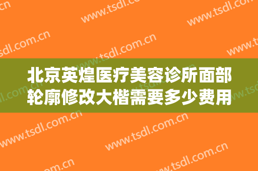 北京英煌医疗美容诊所面部轮廓修改大楷需要多少费用?有哪些优势?(北京英煌整形美容医院)