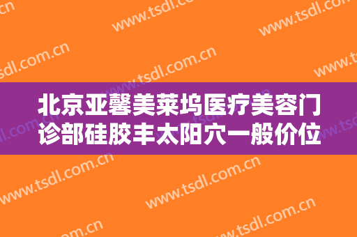 北京亚馨美莱坞医疗美容门诊部硅胶丰太阳穴一般价位是多少钱?有哪些优势?