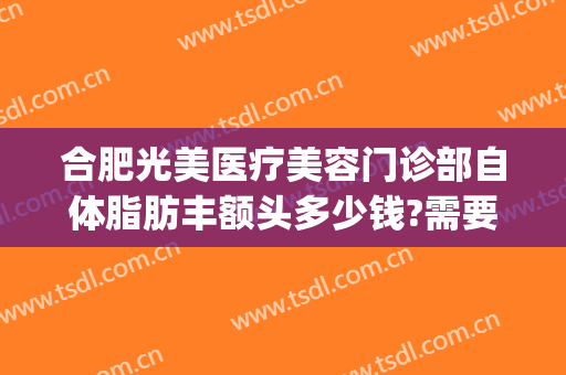 合肥光美医疗美容门诊部自体脂肪丰额头多少钱?需要多久恢复?(合肥光美医疗整形医院)