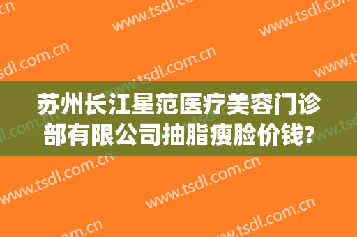 苏州长江星范医疗美容门诊部有限公司抽脂瘦脸价钱?怎么样?(苏州星范医疗美容整形医院)