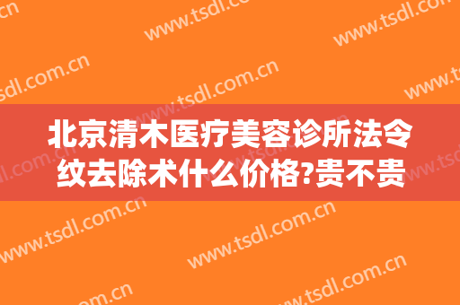 北京清木医疗美容诊所法令纹去除术什么价格?贵不贵?(整形医院去除法令纹的价格)