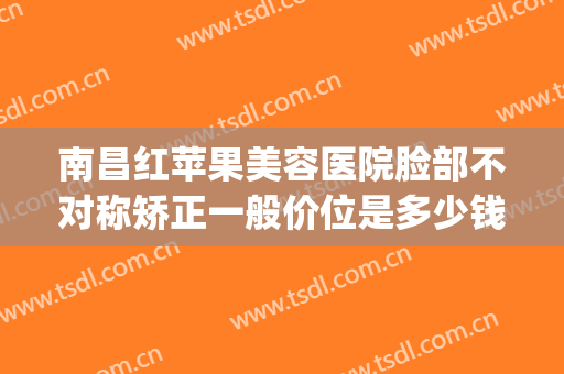 南昌红苹果美容医院脸部不对称矫正一般价位是多少钱?贵不贵?(南昌市红苹果美容院)