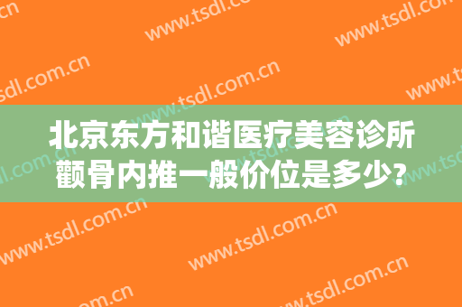 北京东方和谐医疗美容诊所颧骨内推一般价位是多少?可靠吗?(北京东方和谐整形美容医院)
