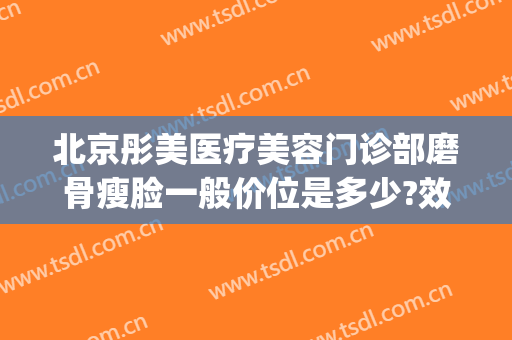北京彤美医疗美容门诊部磨骨瘦脸一般价位是多少?效果怎么样?(北京彤美医疗美容整形医院好不好)