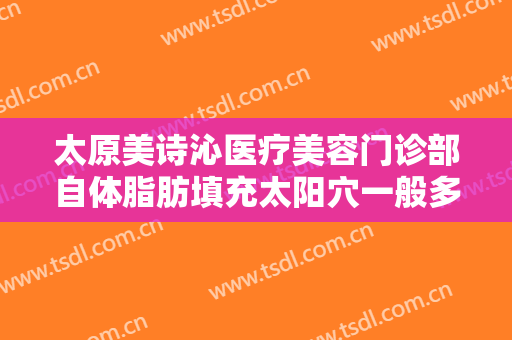 太原美诗沁医疗美容门诊部自体脂肪填充太阳穴一般多少费用?有哪些优势?