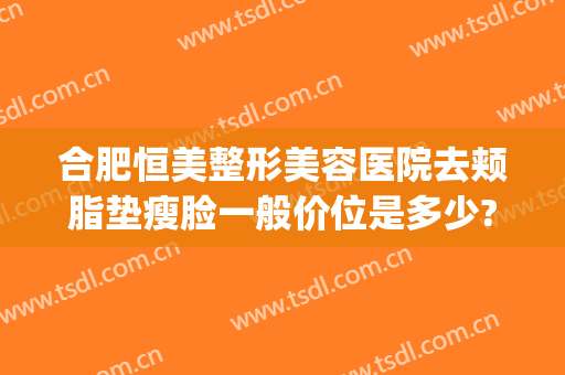 合肥恒美整形美容医院去颊脂垫瘦脸一般价位是多少?贵不贵?(合肥恒美医疗美容整形医院)