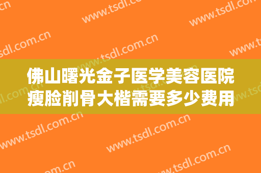 佛山曙光金子医学美容医院瘦脸削骨大楷需要多少费用?有哪些优势?(佛山曙光医学整形美容)