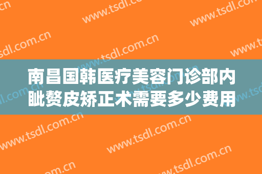 南昌国韩医疗美容门诊部内眦赘皮矫正术需要多少费用?靠谱吗?(南昌韩美整形美容医院是正规医院吗)