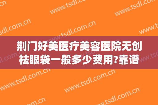 荆门好美医疗美容医院无创祛眼袋一般多少费用?靠谱吗?(荆州好的祛眼袋整形医院)