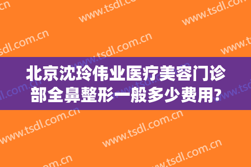 北京沈玲伟业医疗美容门诊部全鼻整形一般多少费用?怎么样?(沈阳医疗美容整形)