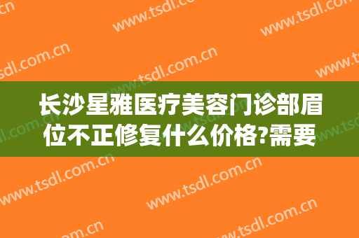 长沙星雅医疗美容门诊部眉位不正修复什么价格?需要多久恢复?(长沙星雅整形医院预约电话)