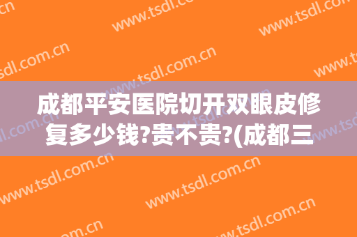 成都平安医院切开双眼皮修复多少钱?贵不贵?(成都三甲医院割双眼皮价格)