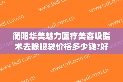 衡阳华美魅力医疗美容吸脂术去除眼袋价格多少钱?好不好?(衡阳华美整形电话)