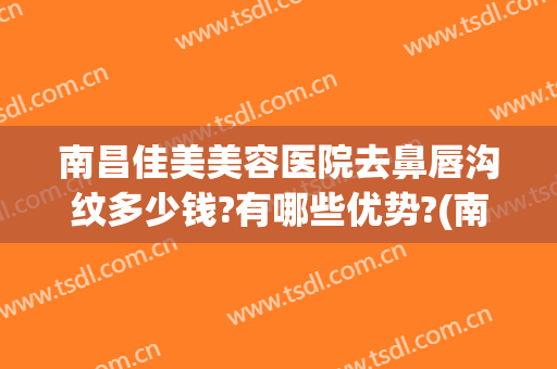 南昌佳美美容医院去鼻唇沟纹多少钱?有哪些优势?(南昌医美整形哪家好)