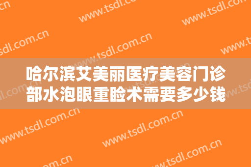 哈尔滨艾美丽医疗美容门诊部水泡眼重睑术需要多少钱?贵不贵?