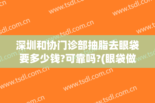 深圳和协门诊部抽脂去眼袋要多少钱?可靠吗?(眼袋做抽脂医院)