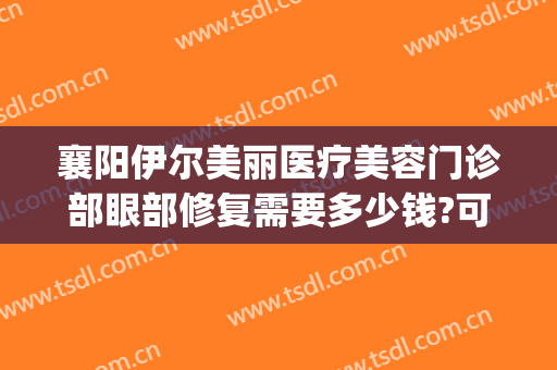 襄阳伊尔美丽医疗美容门诊部眼部修复需要多少钱?可靠吗?(襄阳艾伊尔整形医院)