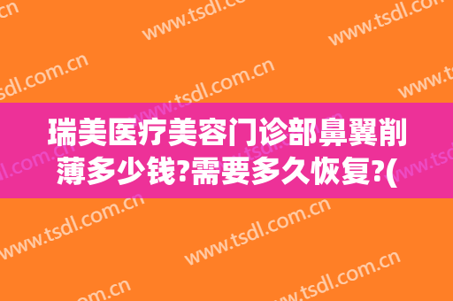 瑞美医疗美容门诊部鼻翼削薄多少钱?需要多久恢复?(鼻翼改薄手术多少钱)