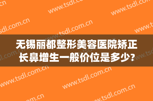 无锡丽都整形美容医院矫正长鼻增生一般价位是多少?贵不贵?(无锡丽都整形医院整形医生有哪些)