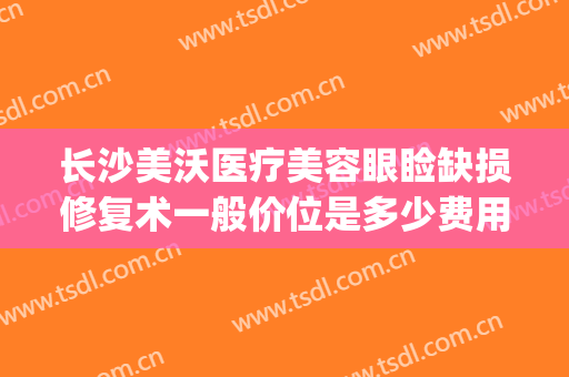 长沙美沃医疗美容眼睑缺损修复术一般价位是多少费用?靠谱吗?(长沙美沃整形)
