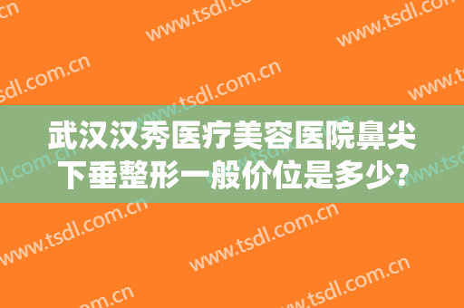 武汉汉秀医疗美容医院鼻尖下垂整形一般价位是多少?效果怎么样?(武汉最有名的鼻部整形医生)
