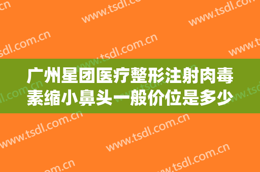 广州星团医疗整形注射肉毒素缩小鼻头一般价位是多少费用?可靠吗?(广州星团医美整形医院效果好吗)