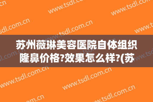 苏州薇琳美容医院自体组织隆鼻价格?效果怎么样?(苏州薇琳整容医院)