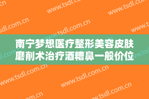 南宁梦想医疗整形美容皮肤磨削术治疗酒糟鼻一般价位是多少钱?可靠吗?