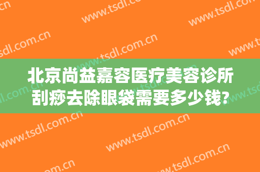 北京尚益嘉容医疗美容诊所刮痧去除眼袋需要多少钱?有哪些优势?(荆州做祛眼袋费用)