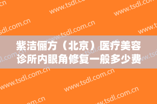 紫洁俪方（北京）医疗美容诊所内眼角修复一般多少费用?靠谱吗?(北京紫洁(俪方)医疗美容好不好)