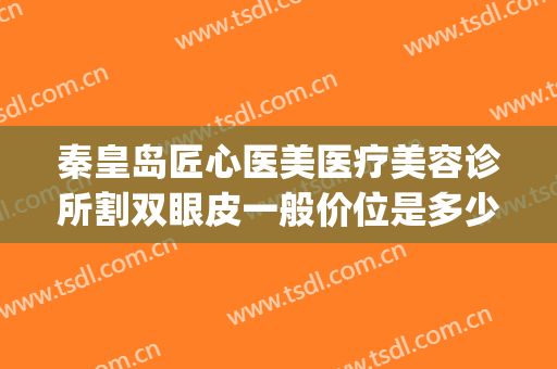 秦皇岛匠心医美医疗美容诊所割双眼皮一般价位是多少?可靠吗?(秦皇岛埋线双眼皮)