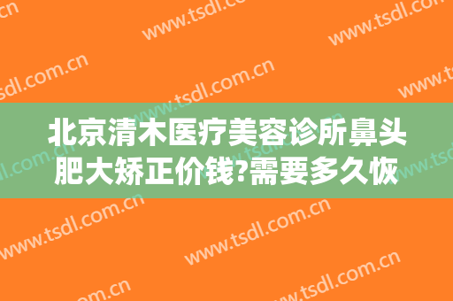 北京清木医疗美容诊所鼻头肥大矫正价钱?需要多久恢复?(北京鼻部美容整形医院)