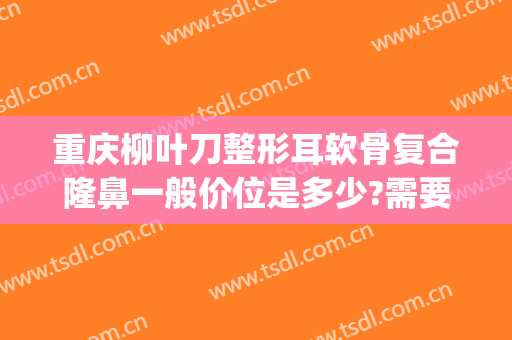 重庆柳叶刀整形耳软骨复合隆鼻一般价位是多少?需要多久恢复?(耳软骨隆鼻手术费用)