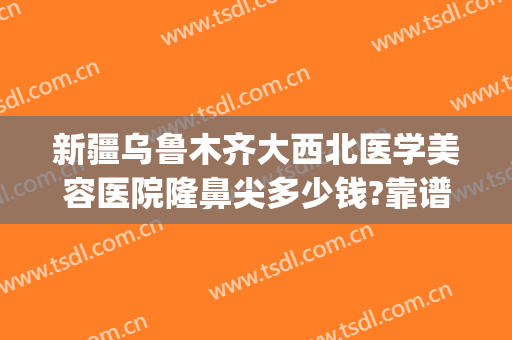 新疆乌鲁木齐大西北医学美容医院隆鼻尖多少钱?靠谱吗?(大西北整形美容医院)