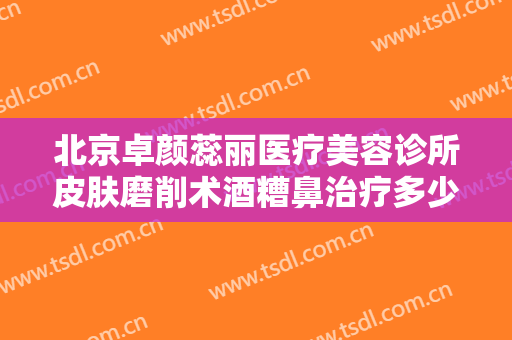 北京卓颜蕊丽医疗美容诊所皮肤磨削术酒糟鼻治疗多少钱?效果怎么样?