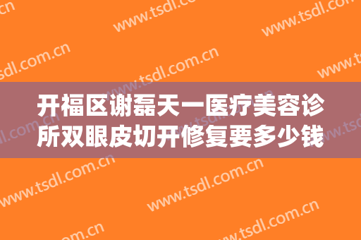 开福区谢磊天一医疗美容诊所双眼皮切开修复要多少钱?有哪些优势?(南开区天禾医疗整形)