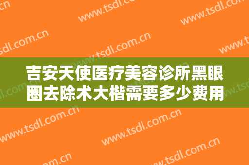 吉安天使医疗美容诊所黑眼圈去除术大楷需要多少费用?需要多久恢复?