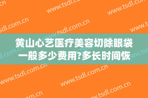 黄山心艺医疗美容切除眼袋一般多少费用?多长时间恢复?(黄山心艺整形医院怎么样)