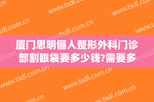 厦门思明俪人整形外科门诊部割眼袋要多少钱?需要多久恢复?(厦门思明区整形医院)