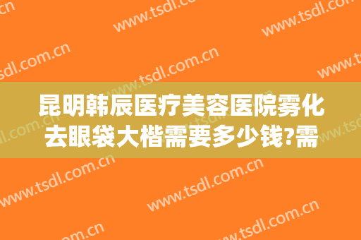 昆明韩辰医疗美容医院雾化去眼袋大楷需要多少钱?需要多久恢复?(昆明韩辰医疗美容医院医生)