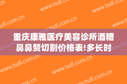 重庆康雅医疗美容诊所酒糟鼻鼻赘切割价格表!多长时间恢复?(重庆康雅整形美容医院)