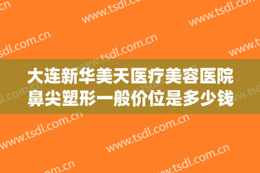 大连新华美天医疗美容医院鼻尖塑形一般价位是多少钱?可靠吗?(大连新华美天整形怎么样)