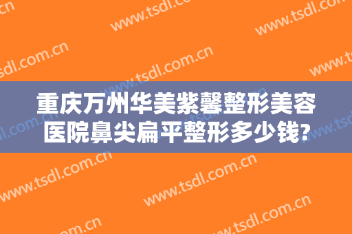 重庆万州华美紫馨整形美容医院鼻尖扁平整形多少钱?好不好?