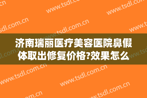 济南瑞丽医疗美容医院鼻假体取出修复价格?效果怎么样?(瑞丽医院美容整形)