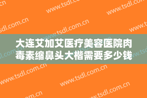 大连艾加艾医疗美容医院肉毒素缩鼻头大楷需要多少钱?多长时间恢复?