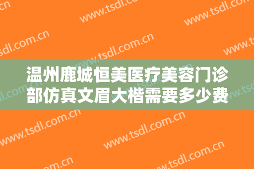 温州鹿城恒美医疗美容门诊部仿真文眉大楷需要多少费用?靠谱吗?