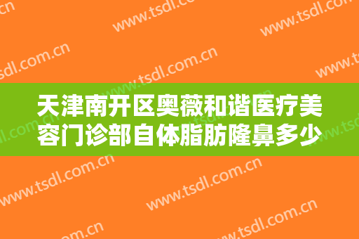 天津南开区奥薇和谐医疗美容门诊部自体脂肪隆鼻多少钱?有哪些优势?