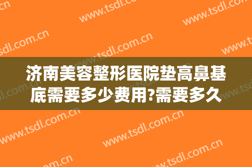 济南美容整形医院垫高鼻基底需要多少费用?需要多久恢复?(垫鼻基底手术多少钱)