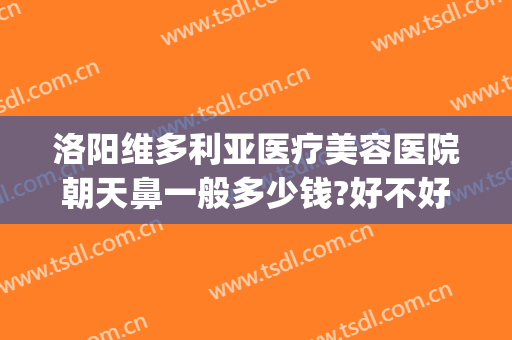 洛阳维多利亚医疗美容医院朝天鼻一般多少钱?好不好?(洛阳维亚整形美容医院怎么样)